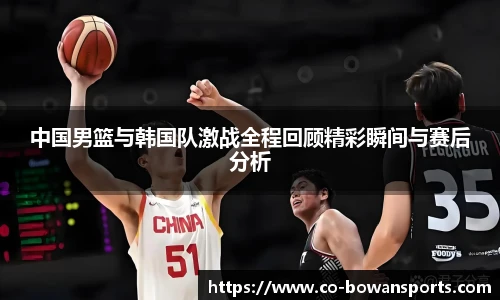 中国男篮与韩国队激战全程回顾精彩瞬间与赛后分析
