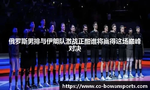 俄罗斯男排与伊朗队激战正酣谁将赢得这场巅峰对决